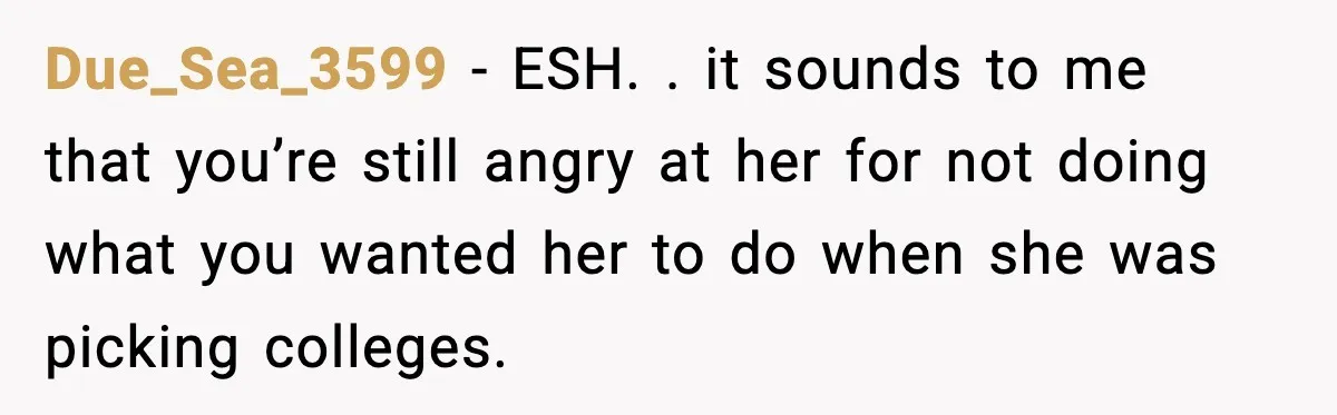 Due_Sea_3599 − ESH. . it sounds to me that you’re still angry at her for not doing what you wanted her to do when she was picking colleges.