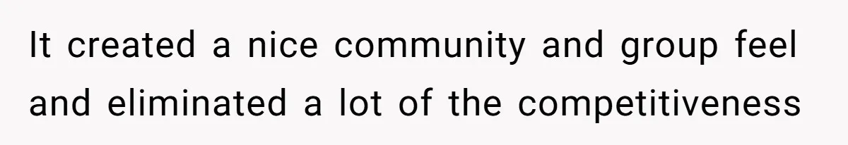 It created a nice community and group feel and eliminated a lot of the competitiveness