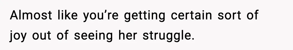Almost like you’re getting certain sort of joy out of seeing her struggle.
