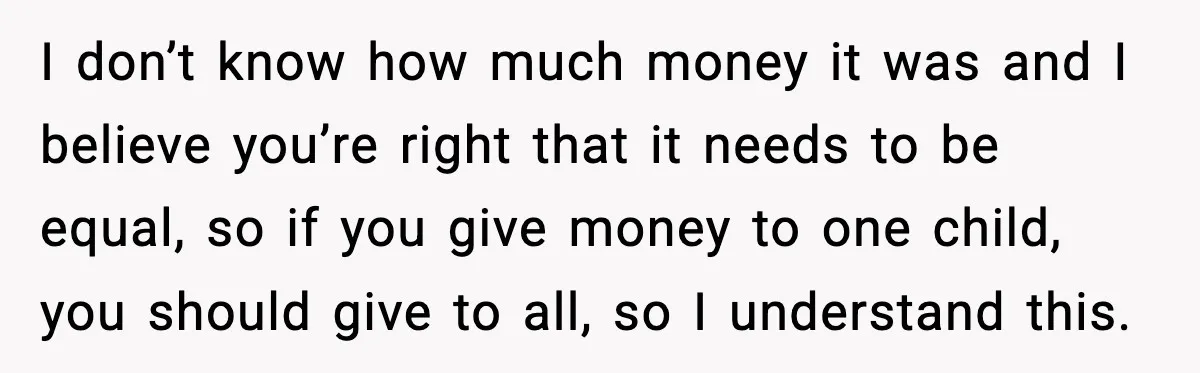 I don’t know how much money it was and I believe you’re right that it needs to be equal, so if you give money to one child, you should give...