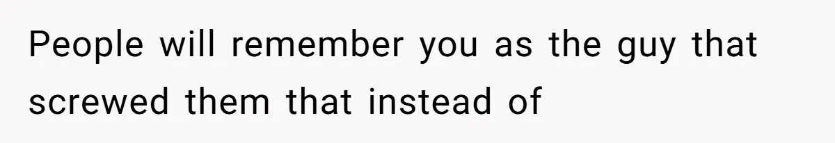 People will remember you as the guy that screwed them that instead of