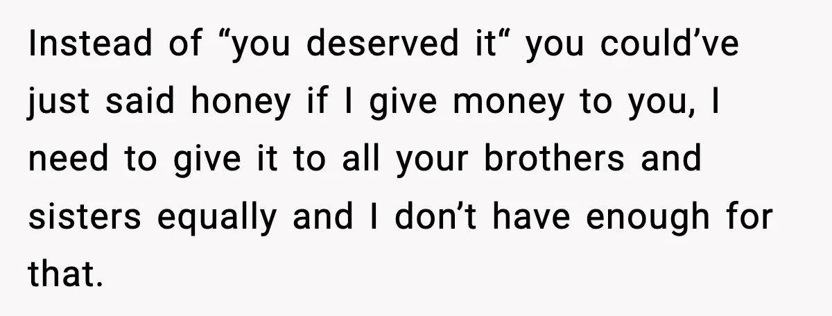 Instead of “you deserved it“ you could’ve just said honey if I give money to you, I need to give it to all your brothers and sisters equally and I...