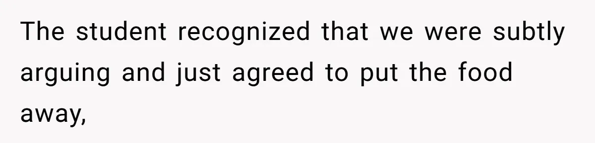 The student recognized that we were subtly arguing and just agreed to put the food away,
