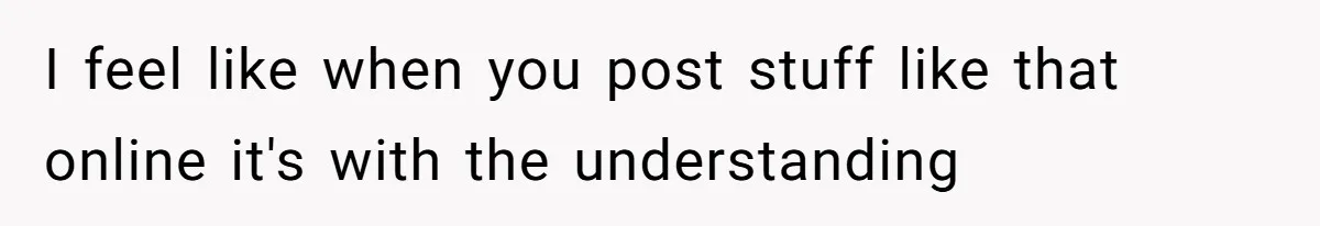 I feel like when you post stuff like that online it's with the understanding