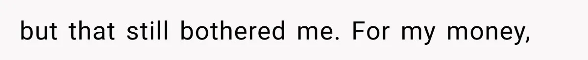 but that still bothered me. For my money,