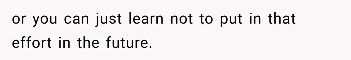 or you can just learn not to put in that effort in the future.