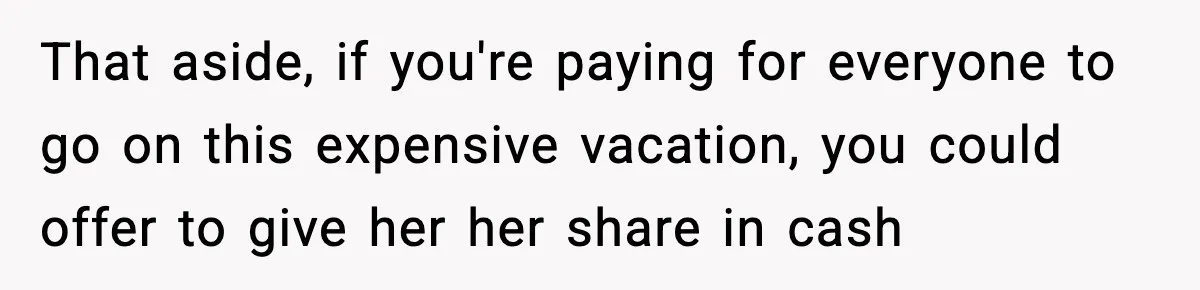 That aside, if you're paying for everyone to go on this expensive vacation, you could offer to give her her share in cash