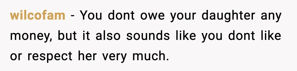 wilcofam − You dont owe your daughter any money, but it also sounds like you dont like or respect her very much.