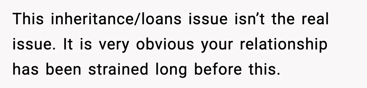 This inheritance/loans issue isn’t the real issue. It is very obvious your relationship has been strained long before this.