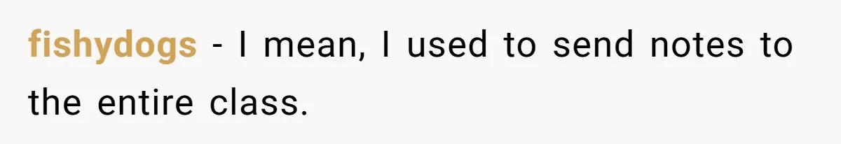 fishydogs − I mean, I used to send notes to the entire class.