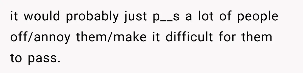 it would probably just p__s a lot of people off/annoy them/make it difficult for them to pass.