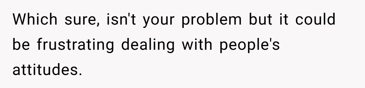 Which sure, isn't your problem but it could be frustrating dealing with people's attitudes.