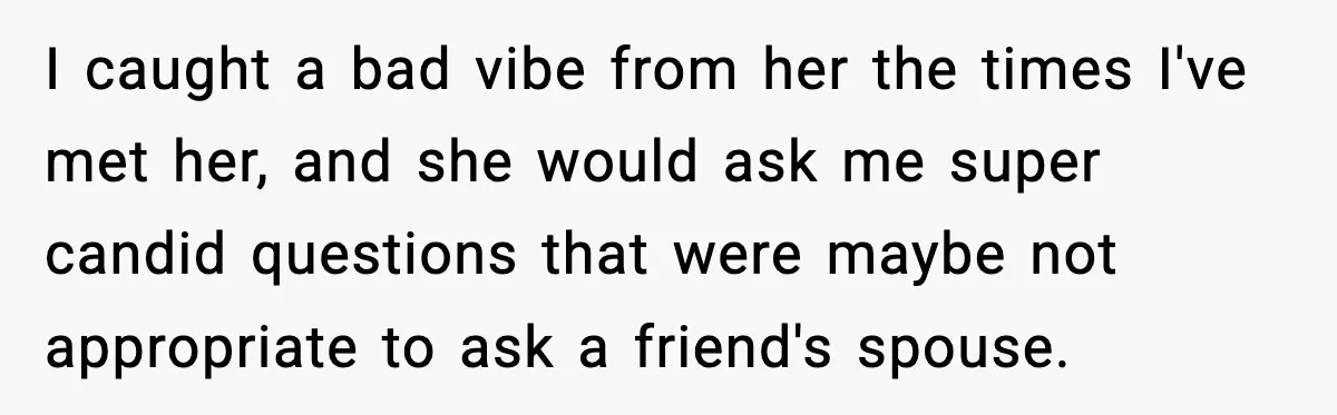 I caught a bad vibe from her the times I've met her, and she would ask me super candid questions that were maybe not appropriate to ask a friend's spouse.