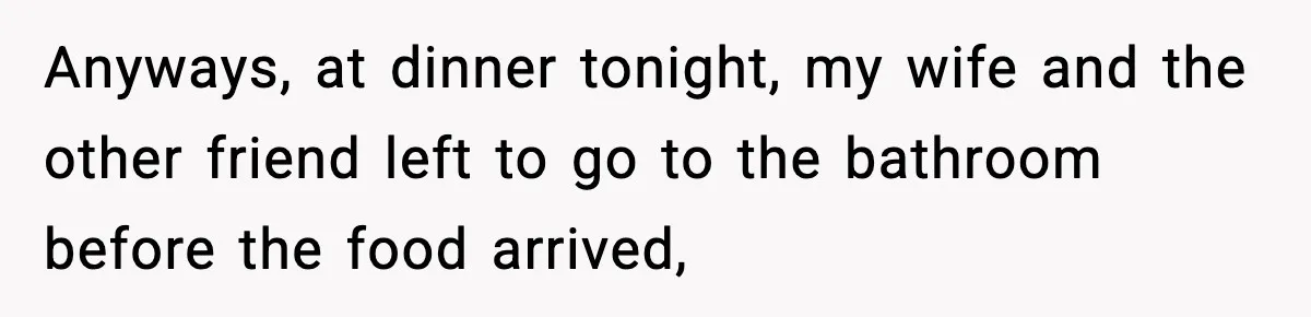 Anyways, at dinner tonight, my wife and the other friend left to go to the bathroom before the food arrived,