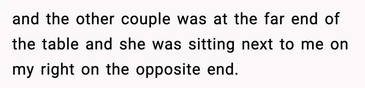 and the other couple was at the far end of the table and she was sitting next to me on my right on the opposite end.
