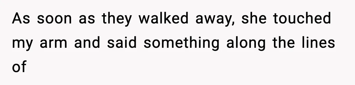 As soon as they walked away, she touched my arm and said something along the lines of