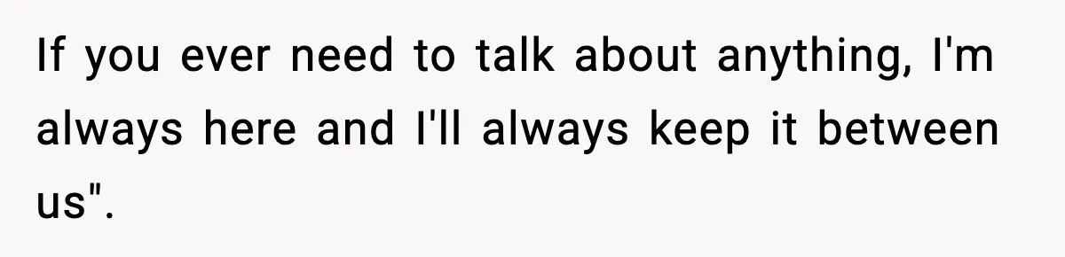 If you ever need to talk about anything, I'm always here and I'll always keep it between us".
