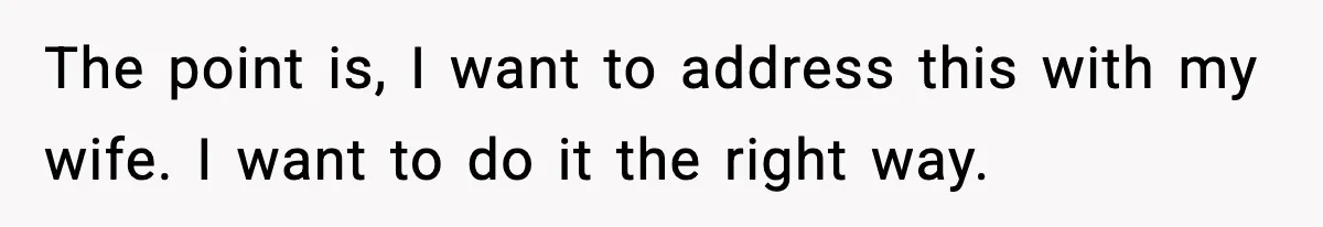 The point is, I want to address this with my wife. I want to do it the right way.
