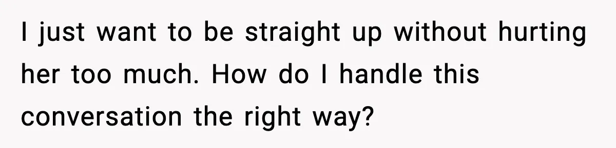 I just want to be straight up without hurting her too much. How do I handle this conversation the right way?
