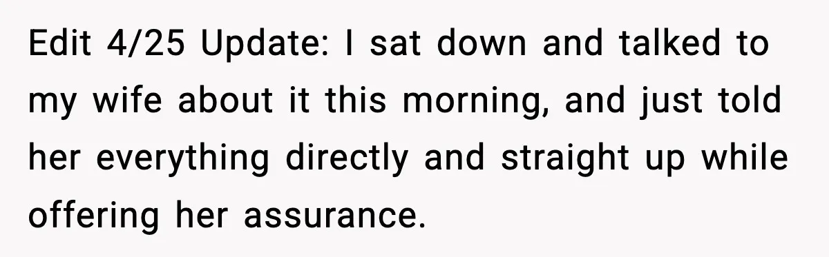 Edit 4/25 Update: I sat down and talked to my wife about it this morning, and just told her everything directly and straight up while offering her assurance.