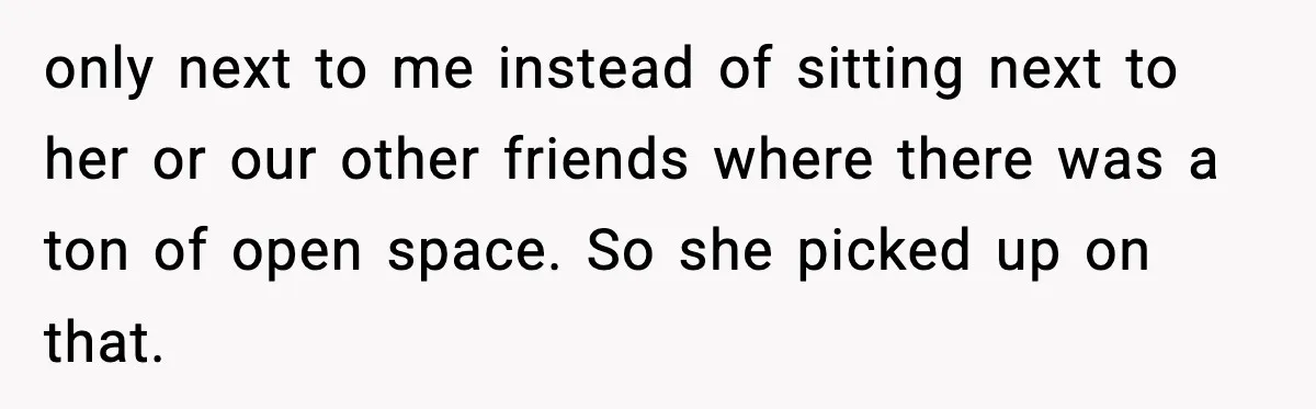 only next to me instead of sitting next to her or our other friends where there was a ton of open space. So she picked up on that.