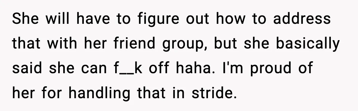She will have to figure out how to address that with her friend group, but she basically said she can f__k off haha. I'm proud of her for handling that...