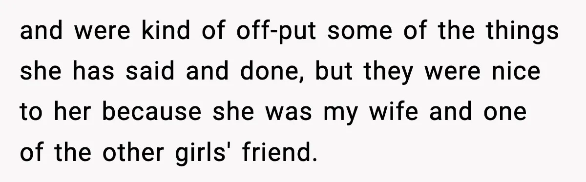 and were kind of off-put some of the things she has said and done, but they were nice to her because she was my wife and one of the other...
