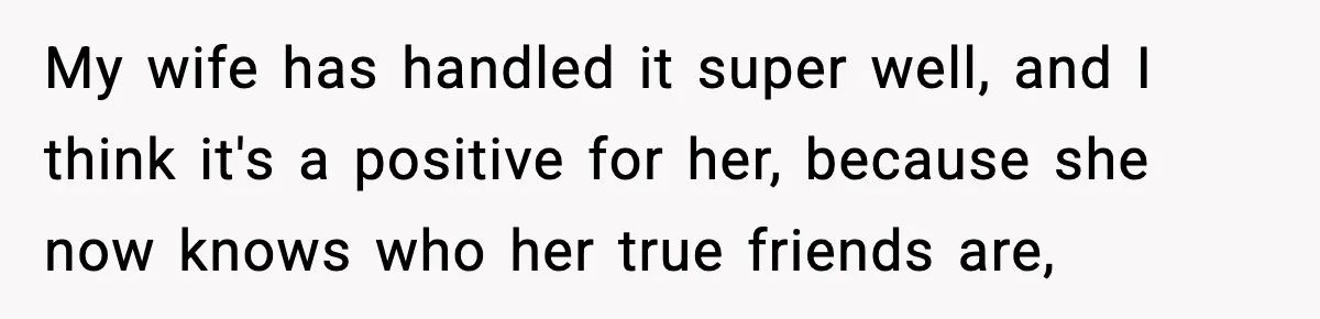 My wife has handled it super well, and I think it's a positive for her, because she now knows who her true friends are,