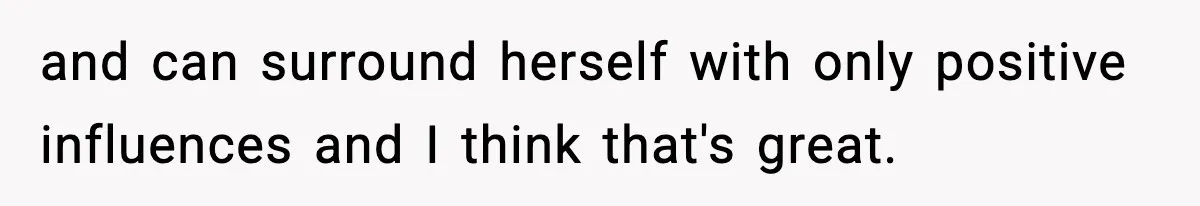 and can surround herself with only positive influences and I think that's great.