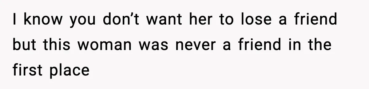 I know you don’t want her to lose a friend but this woman was never a friend in the first place