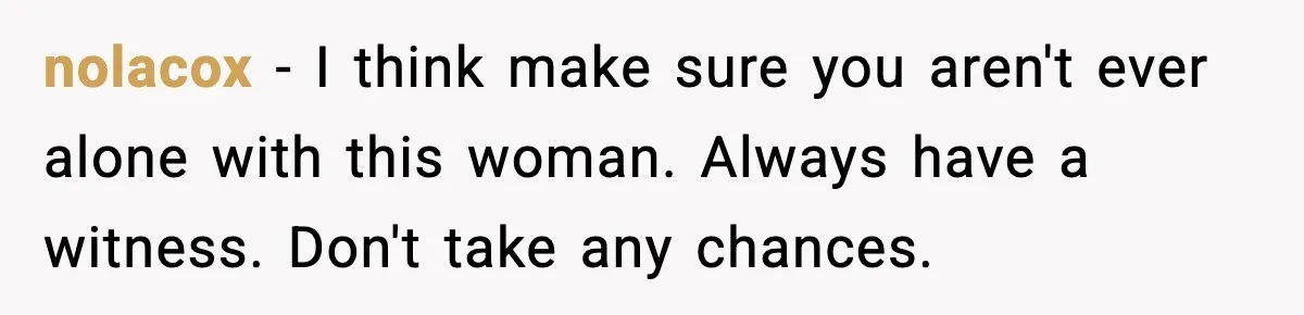 nolacox − I think make sure you aren't ever alone with this woman. Always have a witness. Don't take any chances.