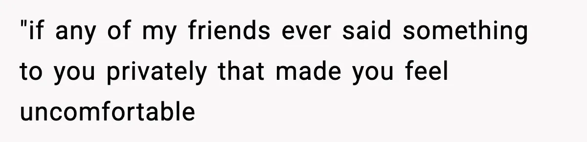 "if any of my friends ever said something to you privately that made you feel uncomfortable
