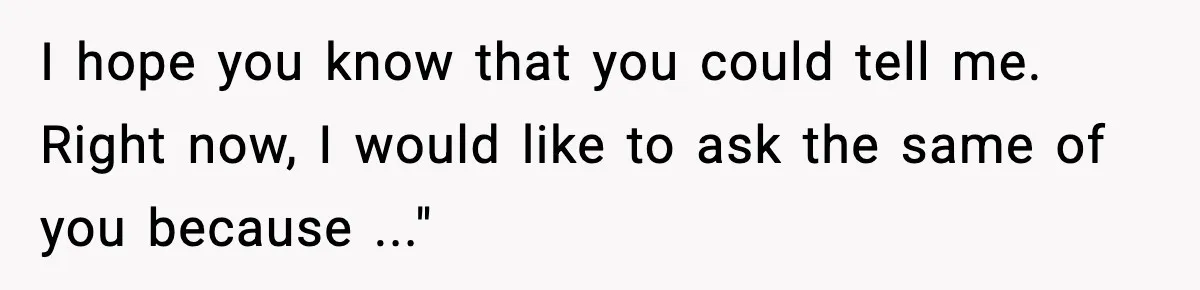 I hope you know that you could tell me. Right now, I would like to ask the same of you because ..."