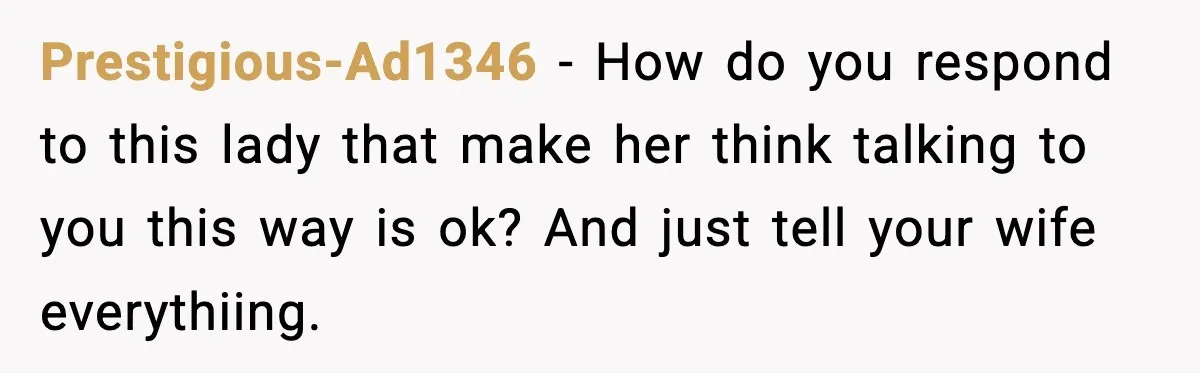 Prestigious-Ad1346 − How do you respond to this lady that make her think talking to you this way is ok? And just tell your wife everythiing.