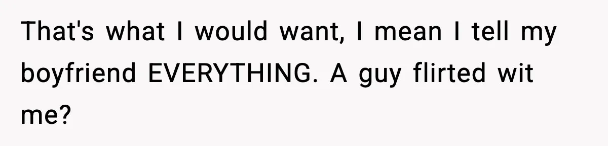 That's what I would want, I mean I tell my boyfriend EVERYTHING. A guy flirted wit me?