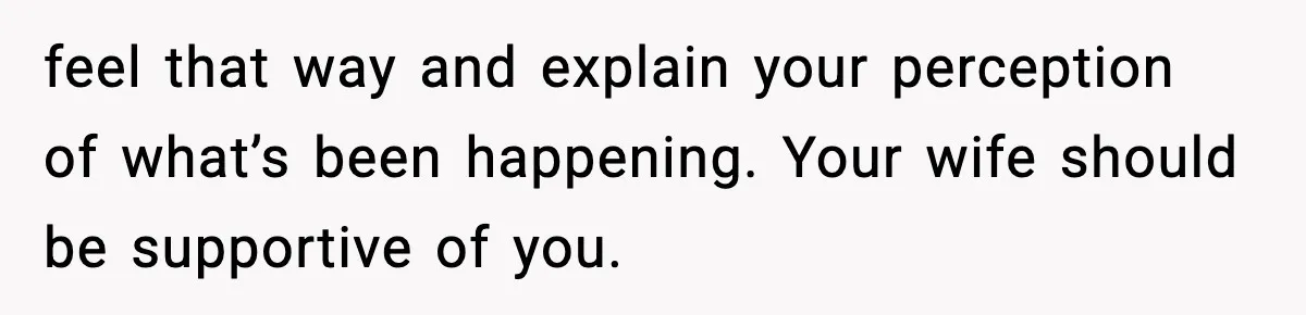 feel that way and explain your perception of what’s been happening. Your wife should be supportive of you.