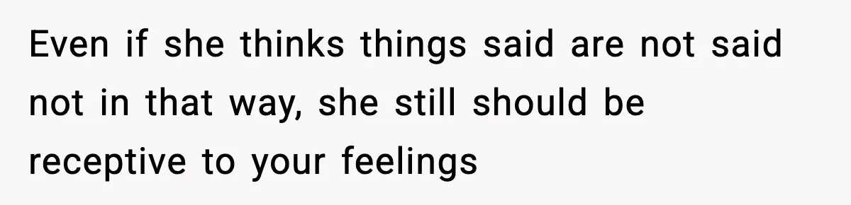 Even if she thinks things said are not said not in that way, she still should be receptive to your feelings
