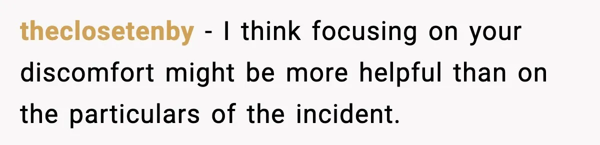 theclosetenby − I think focusing on your discomfort might be more helpful than on the particulars of the incident.