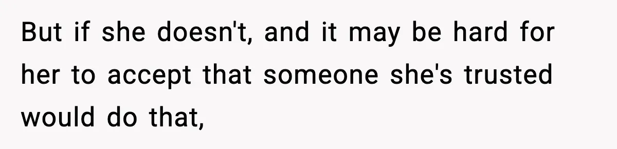 But if she doesn't, and it may be hard for her to accept that someone she's trusted would do that,