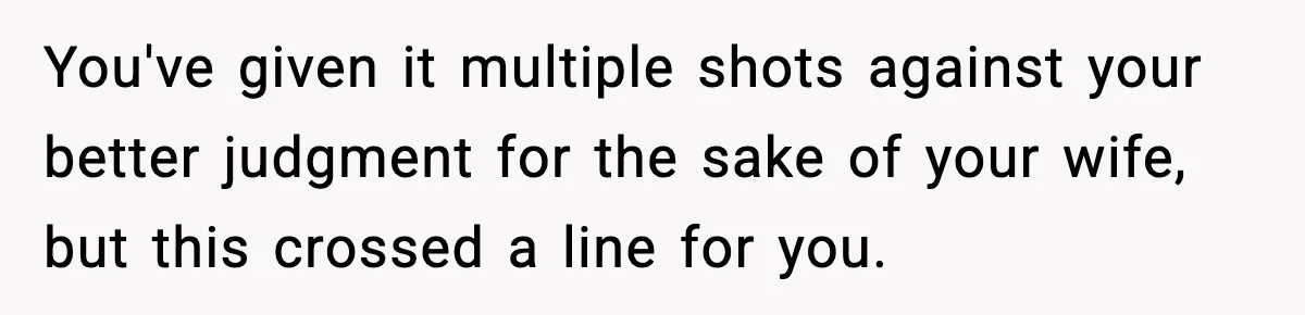 You've given it multiple shots against your better judgment for the sake of your wife, but this crossed a line for you.