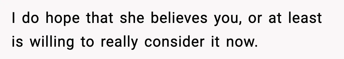 I do hope that she believes you, or at least is willing to really consider it now.