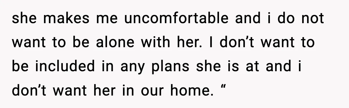 she makes me uncomfortable and i do not want to be alone with her. I don’t want to be included in any plans she is at and i don’t want...