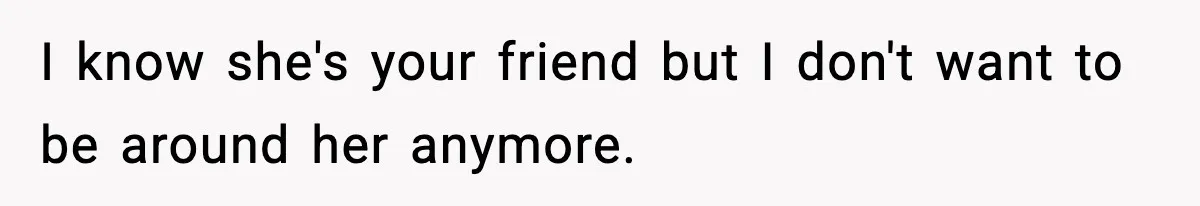 I know she's your friend but I don't want to be around her anymore.