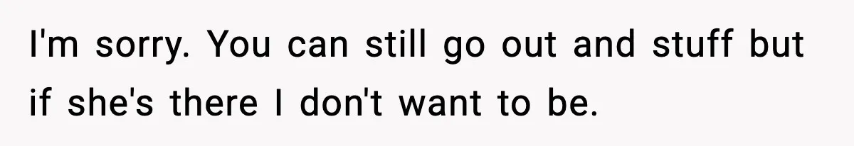 I'm sorry. You can still go out and stuff but if she's there I don't want to be.