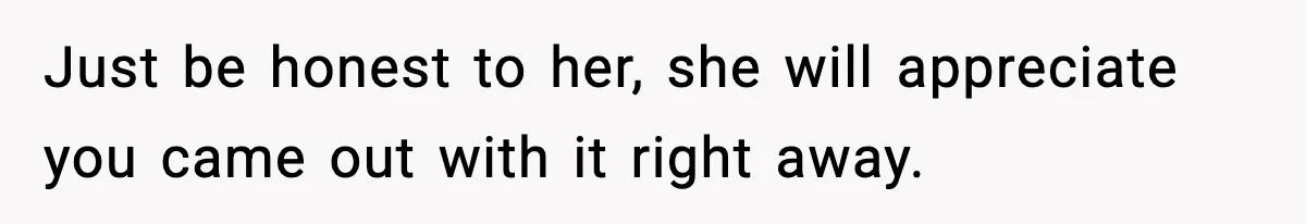 Just be honest to her, she will appreciate you came out with it right away.