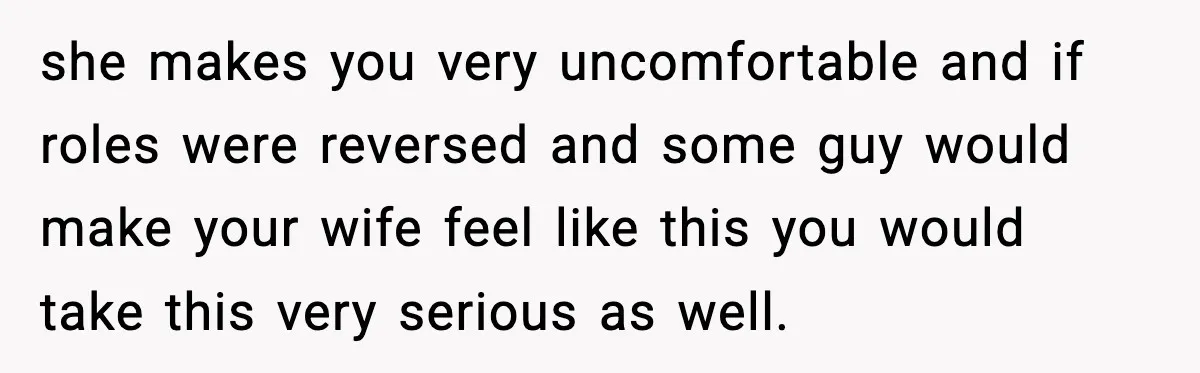 she makes you very uncomfortable and if roles were reversed and some guy would make your wife feel like this you would take this very serious as well.
