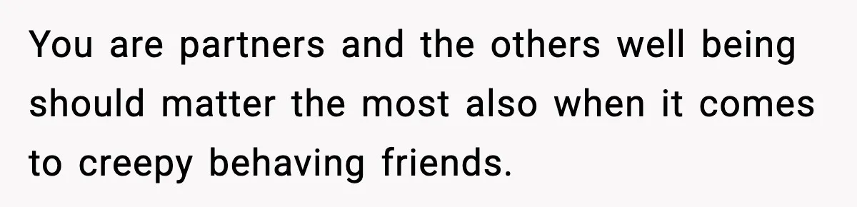 You are partners and the others well being should matter the most also when it comes to creepy behaving friends.