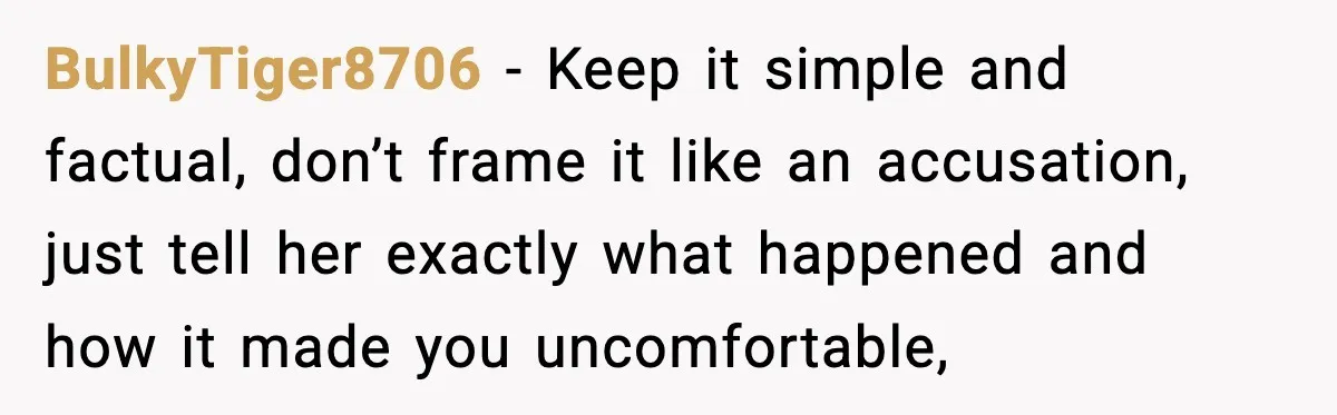 BulkyTiger8706 − Keep it simple and factual, don’t frame it like an accusation, just tell her exactly what happened and how it made you uncomfortable,