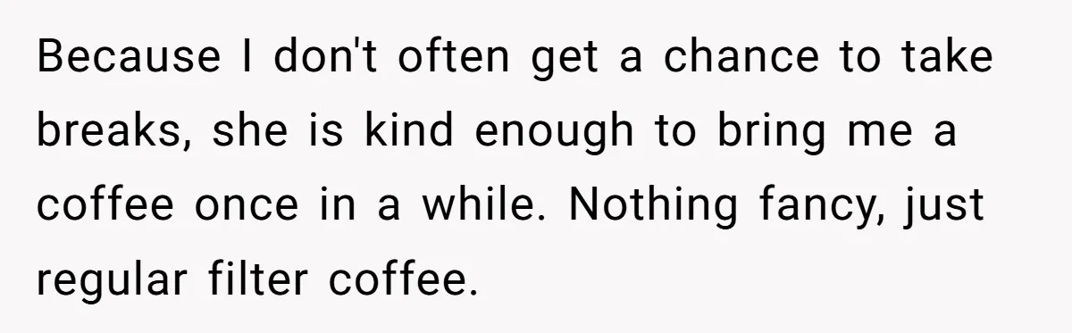 Because I don't often get a chance to take breaks, she is kind enough to bring me a coffee once in a while. Nothing fancy, just regular filter coffee.