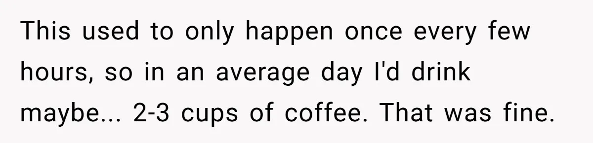 This used to only happen once every few hours, so in an average day I'd drink maybe... 2-3 cups of coffee. That was fine.